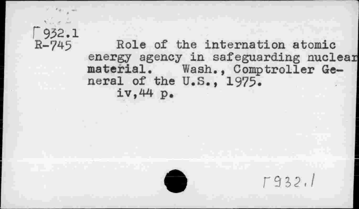 ﻿r 932.1 R-745
Role of the internation atomic energy agency in safeguarding nucle. material. Wash., Comptroller General of the U.S., 1975.
iv,44 p.
r 9 32,/